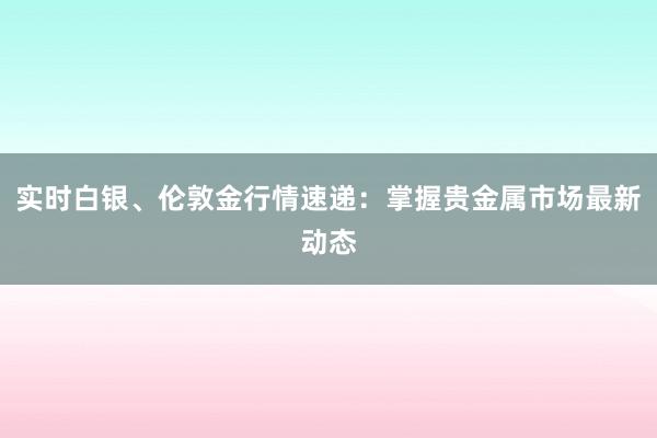 实时白银、伦敦金行情速递：掌握贵金属市场最新动态