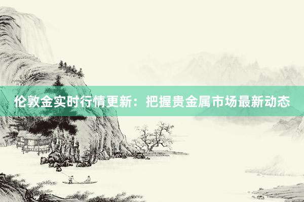 伦敦金实时行情更新：把握贵金属市场最新动态