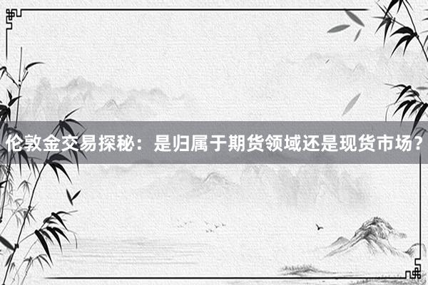 伦敦金交易探秘：是归属于期货领域还是现货市场？