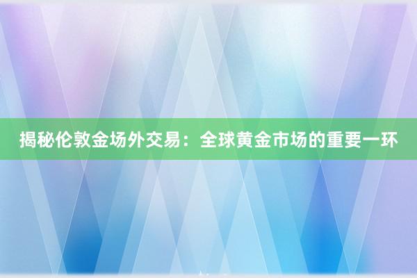 揭秘伦敦金场外交易：全球黄金市场的重要一环