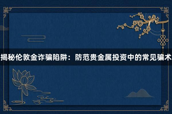 揭秘伦敦金诈骗陷阱：防范贵金属投资中的常见骗术