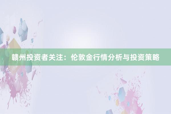 赣州投资者关注：伦敦金行情分析与投资策略