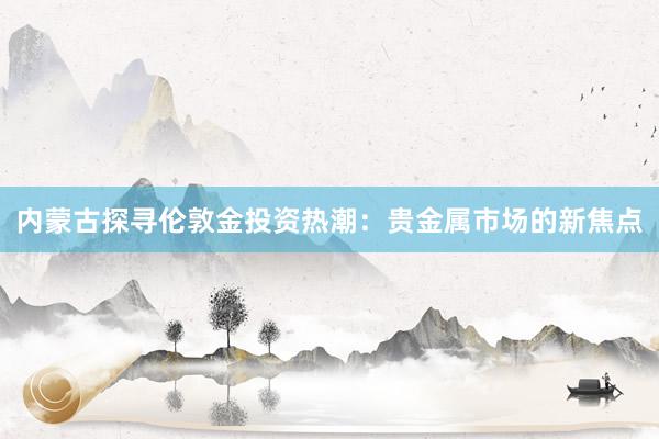 内蒙古探寻伦敦金投资热潮：贵金属市场的新焦点