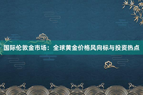 国际伦敦金市场：全球黄金价格风向标与投资热点