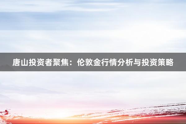 唐山投资者聚焦：伦敦金行情分析与投资策略