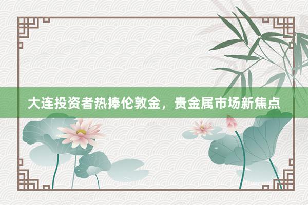 大连投资者热捧伦敦金，贵金属市场新焦点