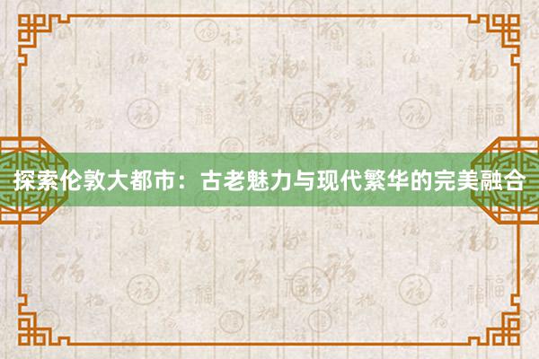 探索伦敦大都市：古老魅力与现代繁华的完美融合